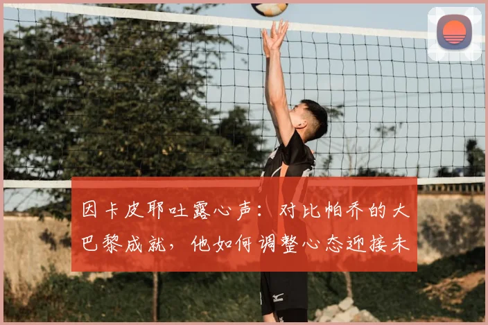 因卡皮耶吐露心声：对比帕乔的大巴黎成就，他如何调整心态迎接未来挑战？
