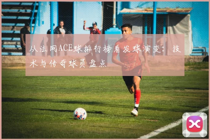 从法网ACE球排行榜看发球演变:技术与传奇球员盘点