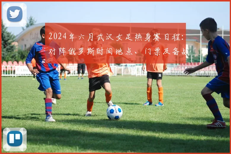 2024年六月武汉女足热身赛日程:对阵俄罗斯时间地点、门票及备战全攻略