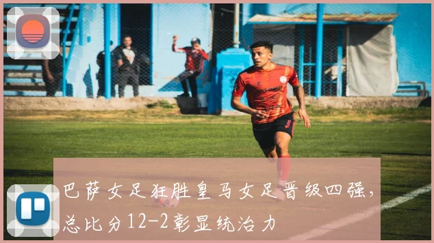 巴萨女足狂胜皇马女足晋级四强,总比分12-2彰显统治力