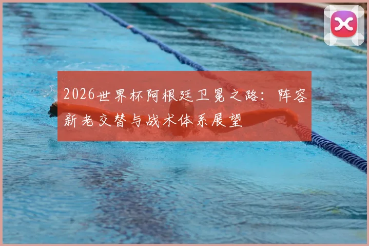 2026世界杯阿根廷卫冕之路:阵容新老交替与战术体系展望