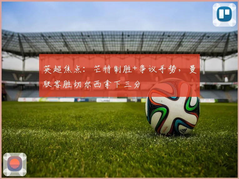 英超焦点:芒特制胜+争议手势,曼联客胜切尔西拿下三分