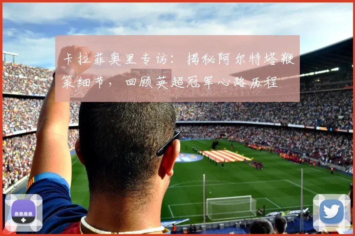 卡拉菲奥里专访：揭秘阿尔特塔鞭策细节，回顾英超冠军心路历程