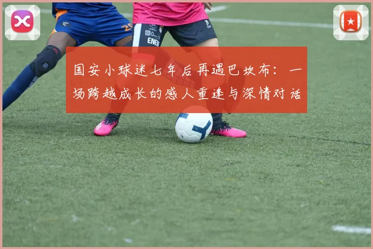 国安小球迷七年后再遇巴坎布:一场跨越成长的感人重逢与深情对话