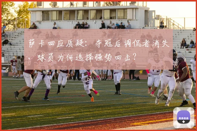 萨卡回应质疑：夺冠后调侃者消失，球员为何选择强势回击？