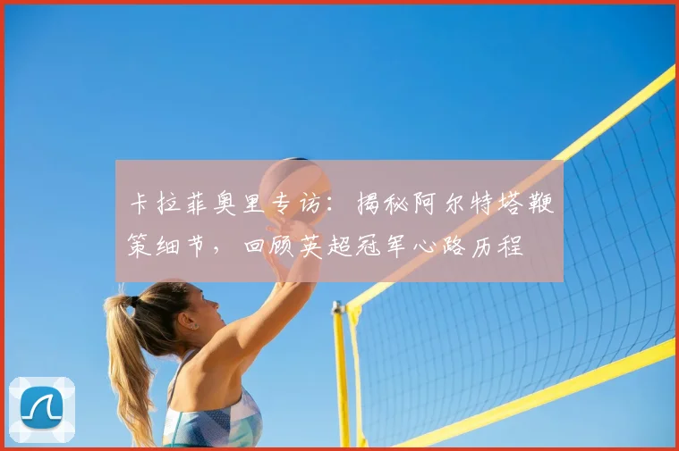 卡拉菲奥里专访：揭秘阿尔特塔鞭策细节，回顾英超冠军心路历程