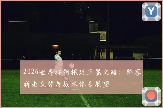 2026世界杯阿根廷卫冕之路：阵容新老交替与战术体系展望